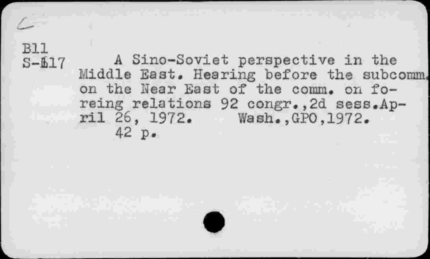 ﻿Bll
S-417
A Sino-Soviet perspective in the Middle East. Hearing before the subcomm, on the Hear East of the comm, on forcing relations 92 congr.,2d sess.April 26, 1972. Wash.,GPO,1972.
42 p.